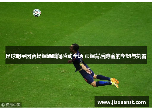 足球明星因赛场泪洒瞬间感动全场 眼泪背后隐藏的坚韧与执着