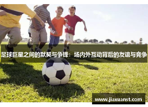 足球巨星之间的默契与争锋：场内外互动背后的友谊与竞争