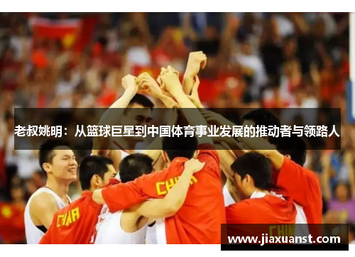 老叔姚明：从篮球巨星到中国体育事业发展的推动者与领路人
