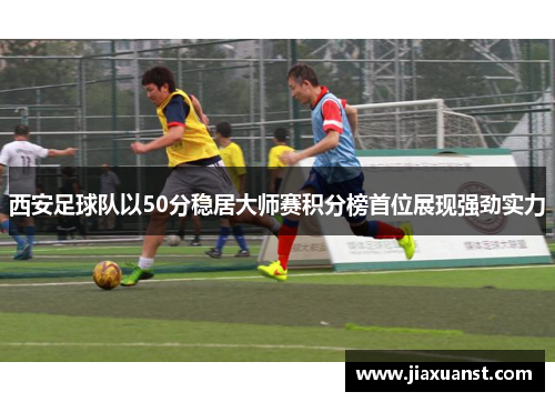 西安足球队以50分稳居大师赛积分榜首位展现强劲实力