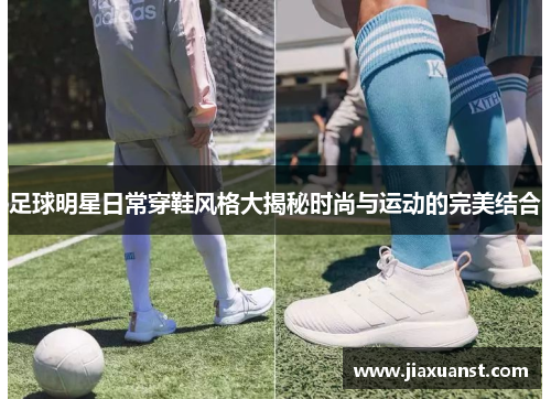 足球明星日常穿鞋风格大揭秘时尚与运动的完美结合